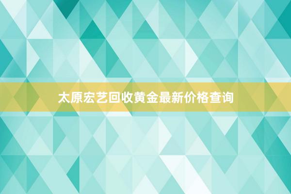 太原宏艺回收黄金最新价格查询