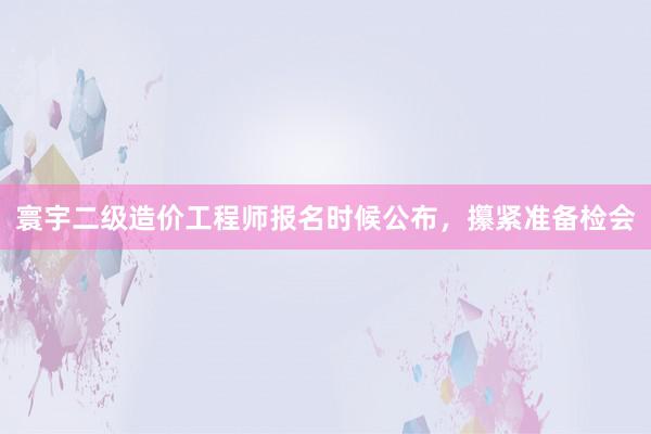 寰宇二级造价工程师报名时候公布，攥紧准备检会